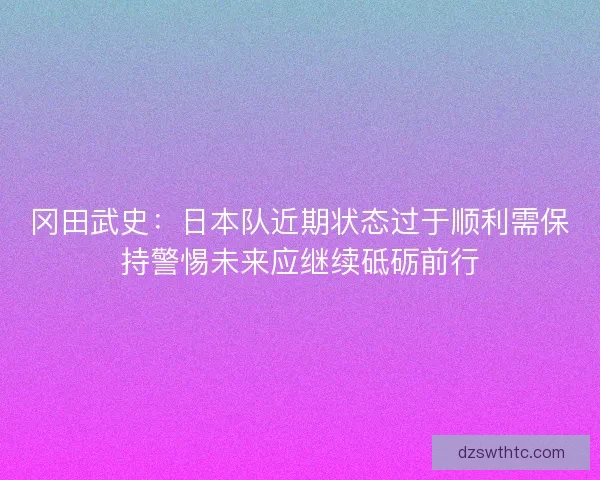 冈田武史：日本队近期状态过于顺利需保持警惕未来应继续砥砺前行