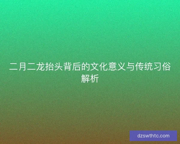 二月二龙抬头背后的文化意义与传统习俗解析