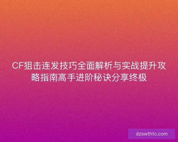 CF狙击连发技巧全面解析与实战提升攻略指南高手进阶秘诀分享终极