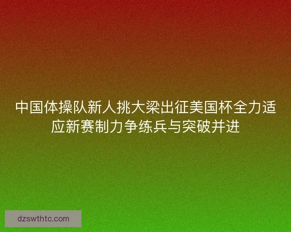 中国体操队新人挑大梁出征美国杯全力适应新赛制力争练兵与突破并进