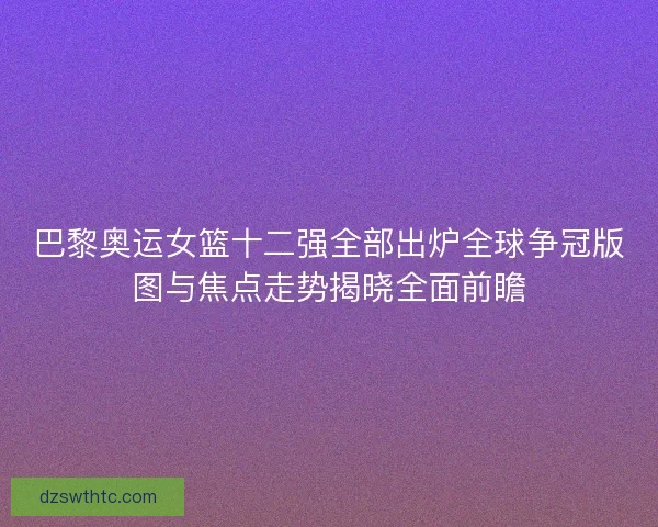 巴黎奥运女篮十二强全部出炉全球争冠版图与焦点走势揭晓全面前瞻