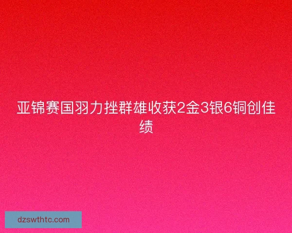 亚锦赛国羽力挫群雄收获2金3银6铜创佳绩