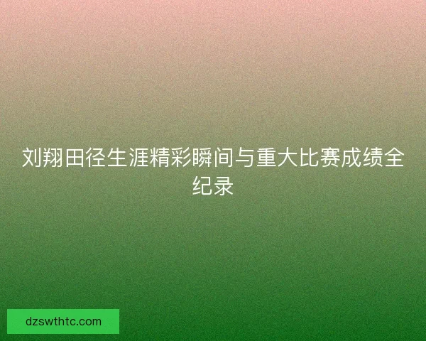 刘翔田径生涯精彩瞬间与重大比赛成绩全纪录