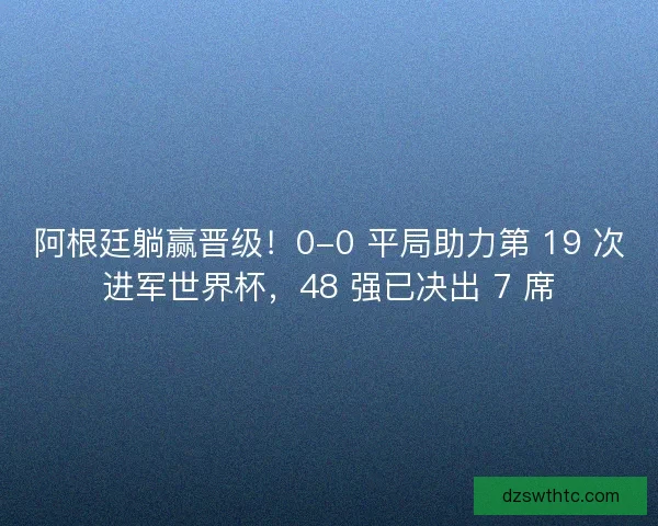 阿根廷躺赢晋级！0-0 平局助力第 19 次进军世界杯，48 强已决出 7 席