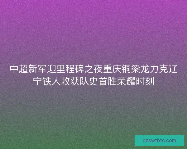 中超新军迎里程碑之夜重庆铜梁龙力克辽宁铁人收获队史首胜荣耀时刻