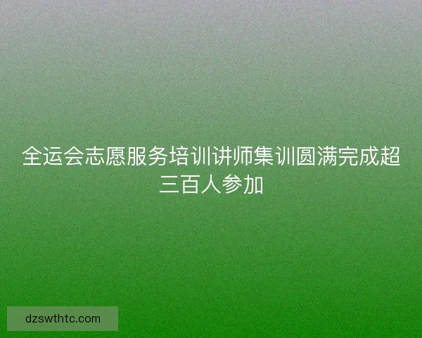 全运会志愿服务培训讲师集训圆满完成超三百人参加