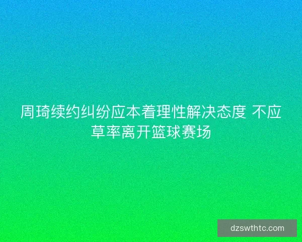 周琦续约纠纷应本着理性解决态度 不应草率离开篮球赛场