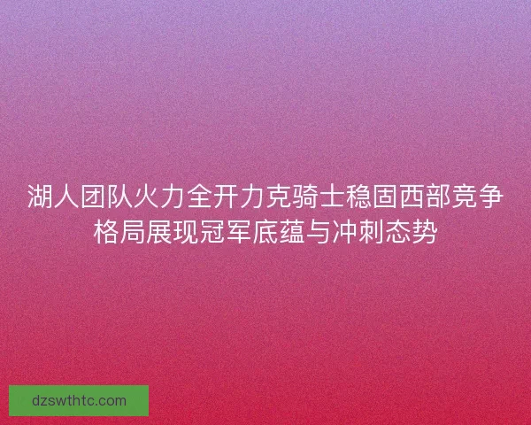 湖人团队火力全开力克骑士稳固西部竞争格局展现冠军底蕴与冲刺态势