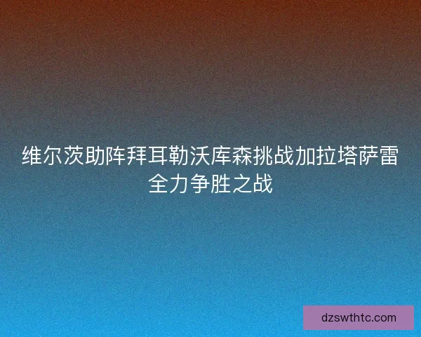 维尔茨助阵拜耳勒沃库森挑战加拉塔萨雷全力争胜之战