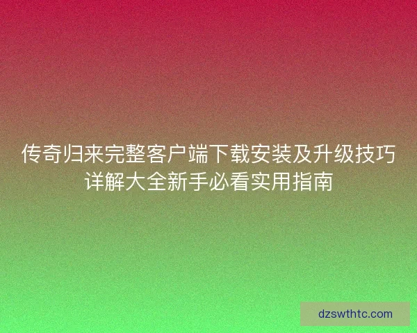 传奇归来完整客户端下载安装及升级技巧详解大全新手必看实用指南