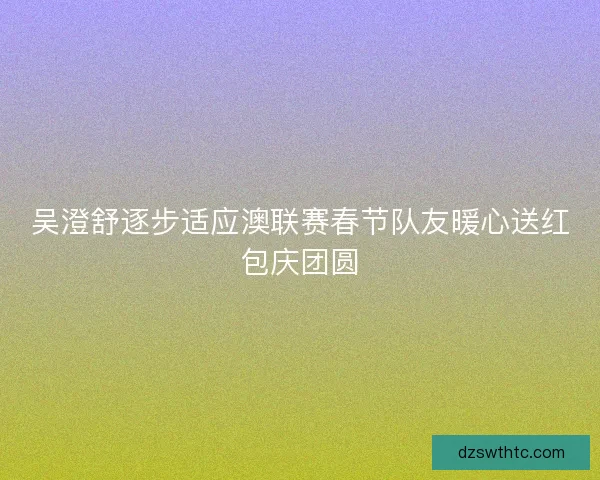 吴澄舒逐步适应澳联赛春节队友暖心送红包庆团圆