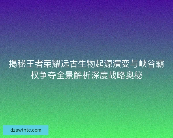 揭秘王者荣耀远古生物起源演变与峡谷霸权争夺全景解析深度战略奥秘