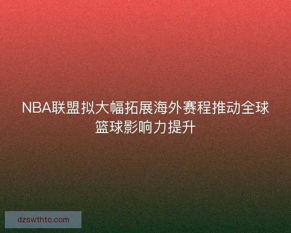NBA联盟拟大幅拓展海外赛程推动全球篮球影响力提升
