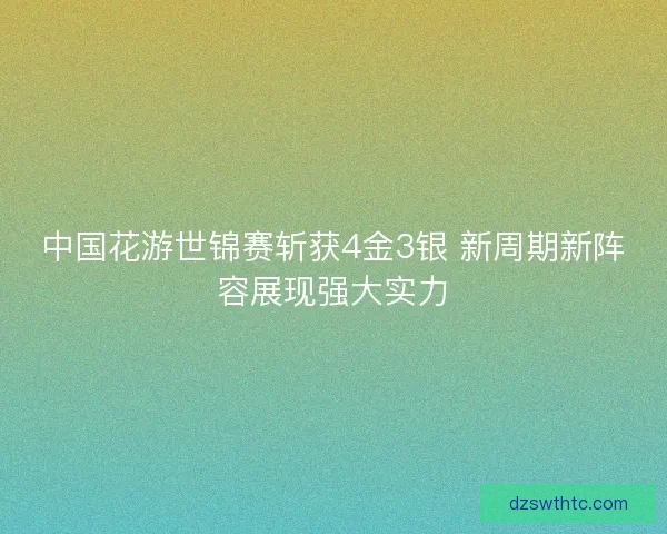 中国花游世锦赛斩获4金3银 新周期新阵容展现强大实力
