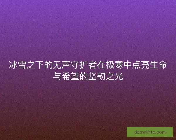 冰雪之下的无声守护者在极寒中点亮生命与希望的坚韧之光