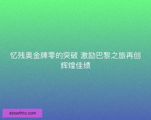 忆残奥金牌零的突破 激励巴黎之旅再创辉煌佳绩