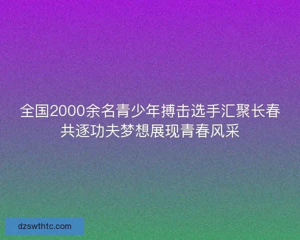 全国2000余名青少年搏击选手汇聚长春共逐功夫梦想展现青春风采