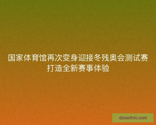 国家体育馆再次变身迎接冬残奥会测试赛打造全新赛事体验