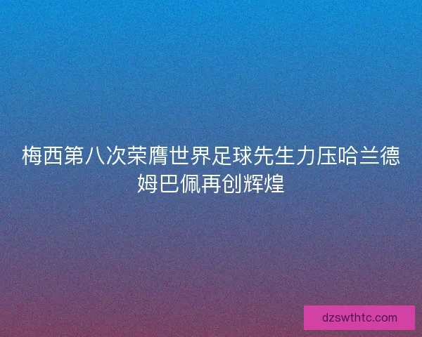 梅西第八次荣膺世界足球先生力压哈兰德姆巴佩再创辉煌